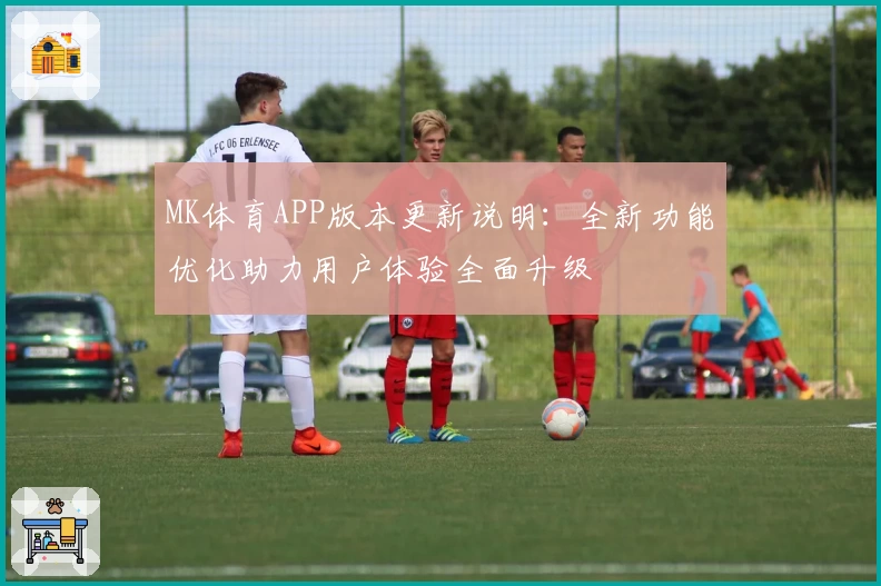 MK体育APP版本更新说明：全新功能优化助力用户体验全面升级